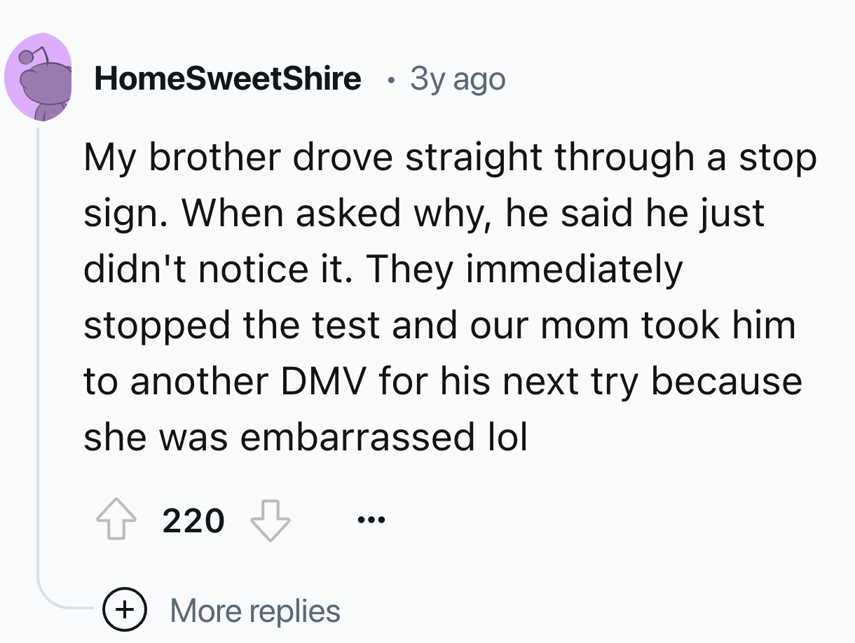 number - HomeSweetShire . 3y ago My brother drove straight through a stop sign. When asked why, he said he just didn't notice it. They immediately stopped the test and our mom took him to another Dmv for his next try because she was embarrassed lol 220 Mo